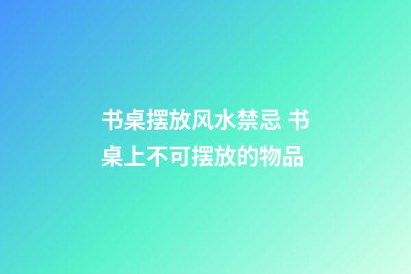 书桌摆放风水禁忌 书桌上不可摆放的物品